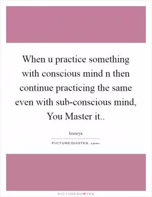 When u practice something with conscious mind n then continue practicing the same even with sub-conscious mind, You Master it Picture Quote #1