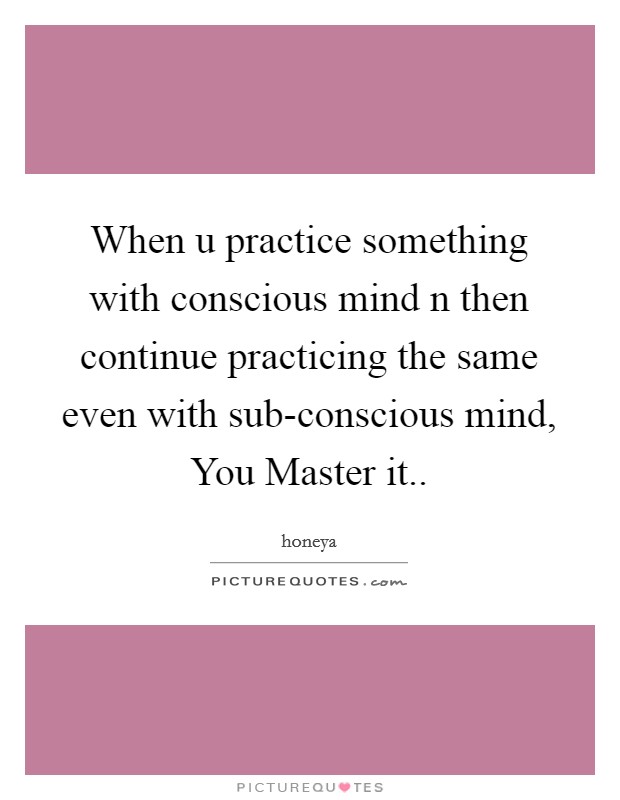 When u practice something with conscious mind n then continue practicing the same even with sub-conscious mind, You Master it.. Picture Quote #1