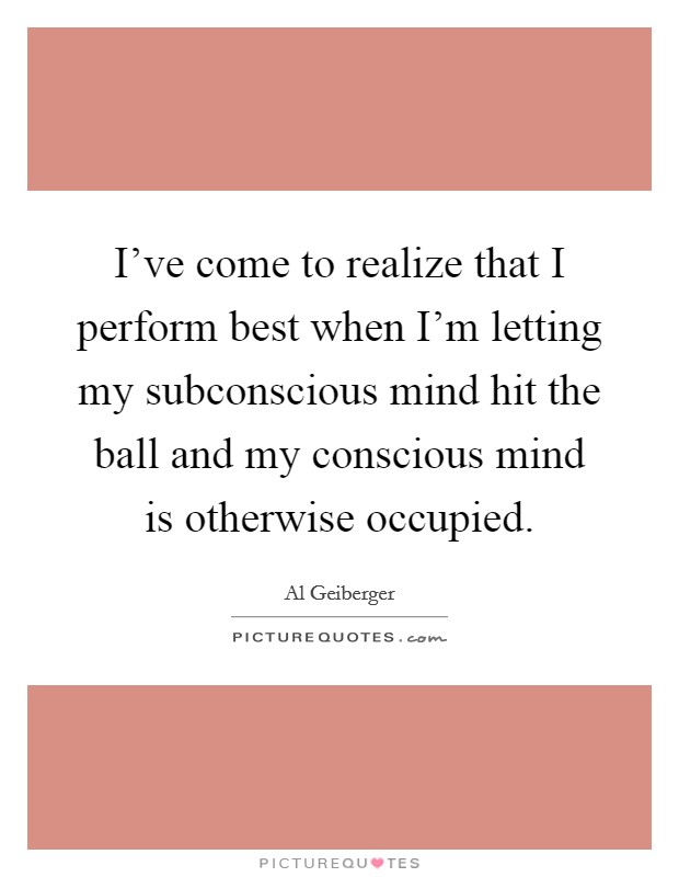 I've come to realize that I perform best when I'm letting my subconscious mind hit the ball and my conscious mind is otherwise occupied. Picture Quote #1
