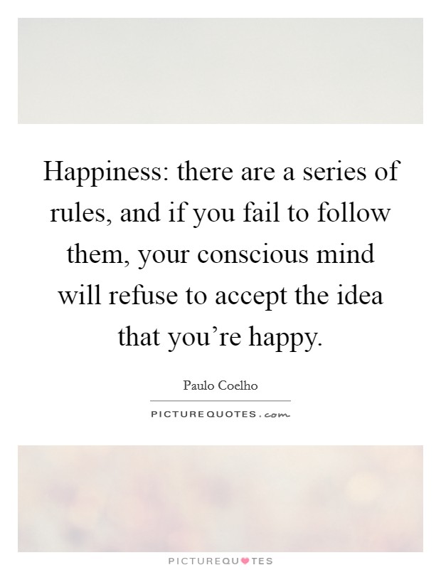 Happiness: there are a series of rules, and if you fail to follow them, your conscious mind will refuse to accept the idea that you're happy. Picture Quote #1