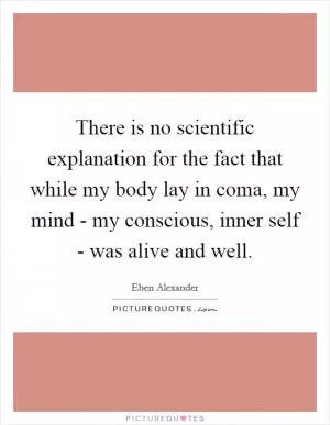 There is no scientific explanation for the fact that while my body lay in coma, my mind - my conscious, inner self - was alive and well Picture Quote #1
