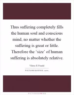 Thus suffering completely fills the human soul and conscious mind, no matter whether the suffering is great or little. Therefore the ‘size’ of human suffering is absolutely relative Picture Quote #1