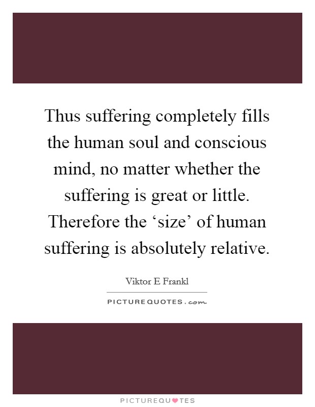 Thus suffering completely fills the human soul and conscious mind, no matter whether the suffering is great or little. Therefore the ‘size' of human suffering is absolutely relative. Picture Quote #1