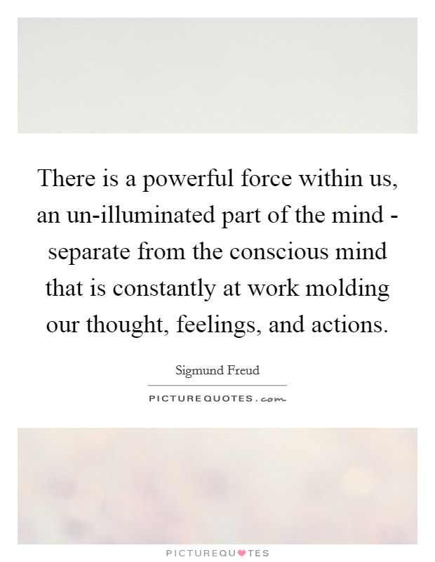 There is a powerful force within us, an un-illuminated part of the mind - separate from the conscious mind that is constantly at work molding our thought, feelings, and actions. Picture Quote #1