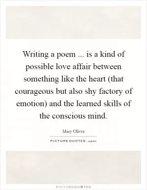 Writing a poem ... is a kind of possible love affair between something like the heart (that courageous but also shy factory of emotion) and the learned skills of the conscious mind Picture Quote #1