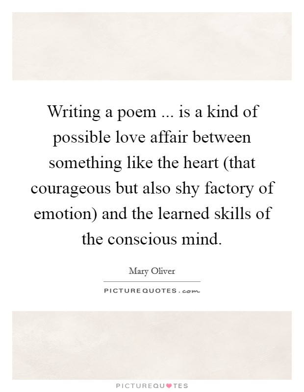 Writing a poem ... is a kind of possible love affair between something like the heart (that courageous but also shy factory of emotion) and the learned skills of the conscious mind. Picture Quote #1