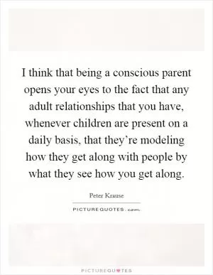I think that being a conscious parent opens your eyes to the fact that any adult relationships that you have, whenever children are present on a daily basis, that they’re modeling how they get along with people by what they see how you get along Picture Quote #1