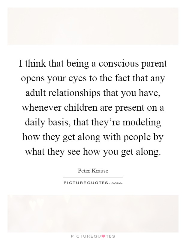 I think that being a conscious parent opens your eyes to the fact that any adult relationships that you have, whenever children are present on a daily basis, that they're modeling how they get along with people by what they see how you get along. Picture Quote #1