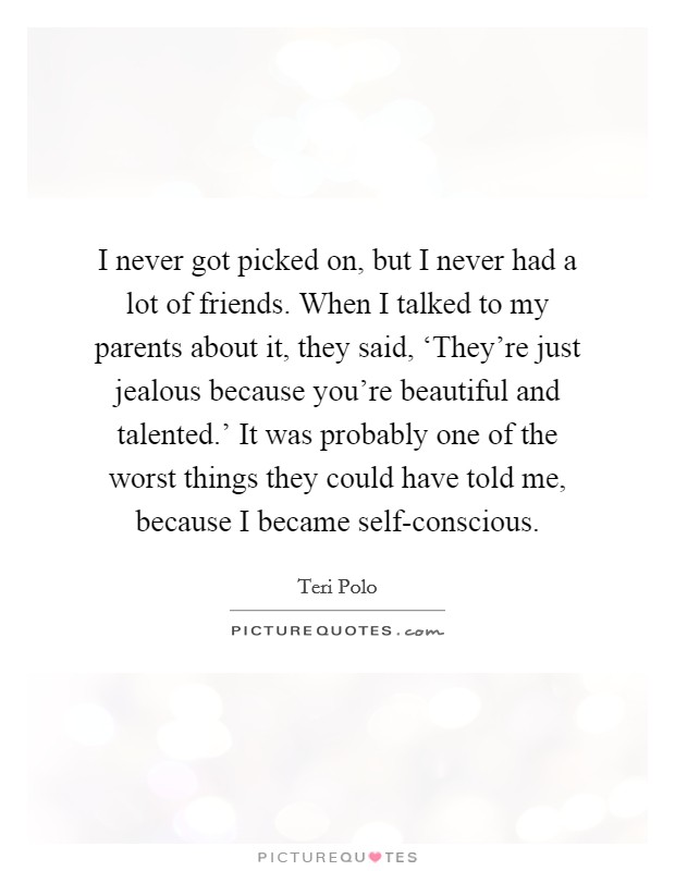 I never got picked on, but I never had a lot of friends. When I talked to my parents about it, they said, ‘They're just jealous because you're beautiful and talented.' It was probably one of the worst things they could have told me, because I became self-conscious. Picture Quote #1
