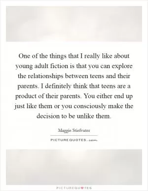 One of the things that I really like about young adult fiction is that you can explore the relationships between teens and their parents. I definitely think that teens are a product of their parents. You either end up just like them or you consciously make the decision to be unlike them Picture Quote #1