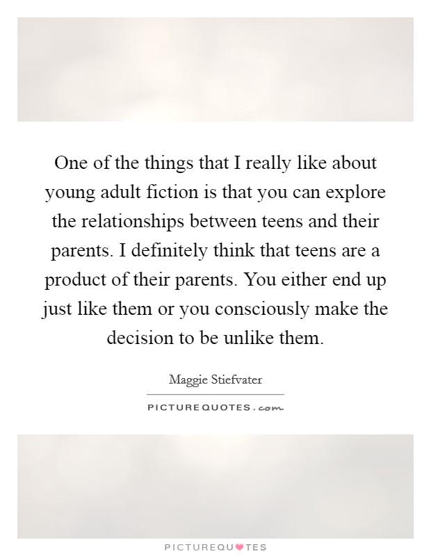 One of the things that I really like about young adult fiction is that you can explore the relationships between teens and their parents. I definitely think that teens are a product of their parents. You either end up just like them or you consciously make the decision to be unlike them. Picture Quote #1
