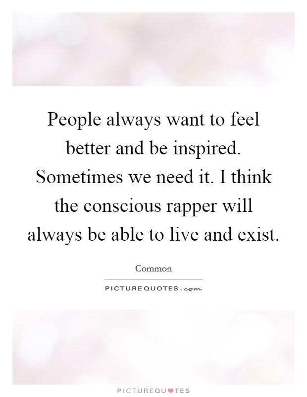 People always want to feel better and be inspired. Sometimes we need it. I think the conscious rapper will always be able to live and exist. Picture Quote #1