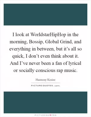 I look at WorldstarHipHop in the morning, Bossip, Global Grind, and everything in between, but it’s all so quick, I don’t even think about it. And I’ve never been a fan of lyrical or socially conscious rap music Picture Quote #1