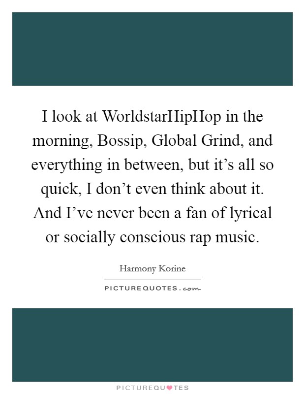 I look at WorldstarHipHop in the morning, Bossip, Global Grind, and everything in between, but it's all so quick, I don't even think about it. And I've never been a fan of lyrical or socially conscious rap music. Picture Quote #1
