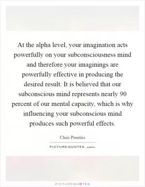At the alpha level, your imagination acts powerfully on your subconsciousness mind and therefore your imaginings are powerfully effective in producing the desired result. It is believed that our subconscious mind represents nearly 90 percent of our mental capacity, which is why influencing your subconscious mind produces such powerful effects Picture Quote #1