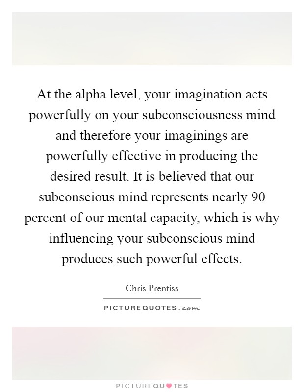 At the alpha level, your imagination acts powerfully on your subconsciousness mind and therefore your imaginings are powerfully effective in producing the desired result. It is believed that our subconscious mind represents nearly 90 percent of our mental capacity, which is why influencing your subconscious mind produces such powerful effects. Picture Quote #1