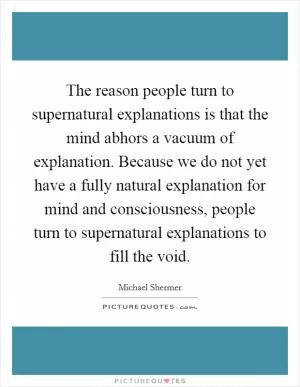 The reason people turn to supernatural explanations is that the mind abhors a vacuum of explanation. Because we do not yet have a fully natural explanation for mind and consciousness, people turn to supernatural explanations to fill the void Picture Quote #1