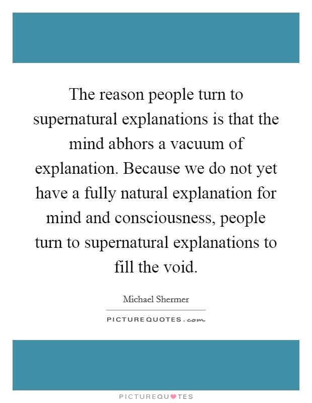 The reason people turn to supernatural explanations is that the mind abhors a vacuum of explanation. Because we do not yet have a fully natural explanation for mind and consciousness, people turn to supernatural explanations to fill the void. Picture Quote #1