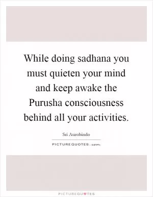 While doing sadhana you must quieten your mind and keep awake the Purusha consciousness behind all your activities Picture Quote #1