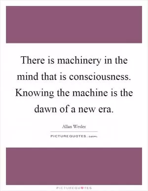 There is machinery in the mind that is consciousness. Knowing the machine is the dawn of a new era Picture Quote #1