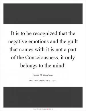 It is to be recognized that the negative emotions and the guilt that comes with it is not a part of the Consciousness, it only belongs to the mind! Picture Quote #1