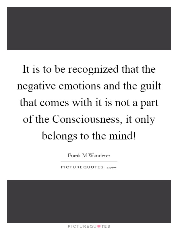 It is to be recognized that the negative emotions and the guilt that comes with it is not a part of the Consciousness, it only belongs to the mind! Picture Quote #1