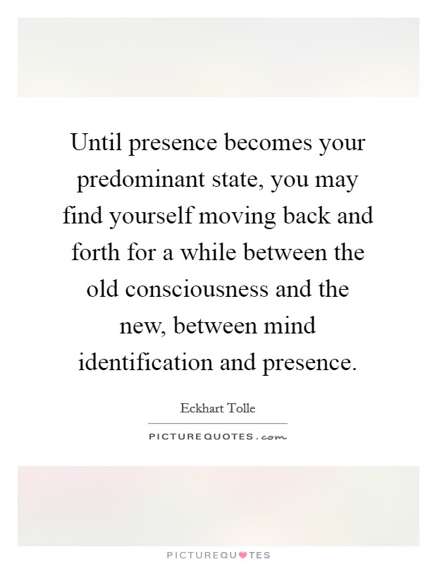 Until presence becomes your predominant state, you may find yourself moving back and forth for a while between the old consciousness and the new, between mind identification and presence Picture Quote #1