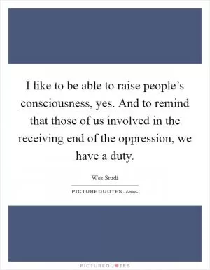 I like to be able to raise people’s consciousness, yes. And to remind that those of us involved in the receiving end of the oppression, we have a duty Picture Quote #1