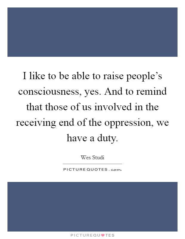 I like to be able to raise people's consciousness, yes. And to remind that those of us involved in the receiving end of the oppression, we have a duty. Picture Quote #1