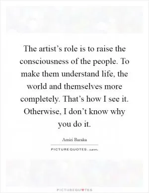 The artist’s role is to raise the consciousness of the people. To make them understand life, the world and themselves more completely. That’s how I see it. Otherwise, I don’t know why you do it Picture Quote #1