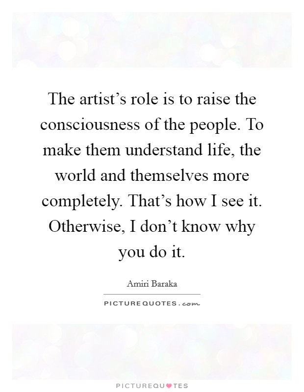 The artist's role is to raise the consciousness of the people. To make them understand life, the world and themselves more completely. That's how I see it. Otherwise, I don't know why you do it. Picture Quote #1