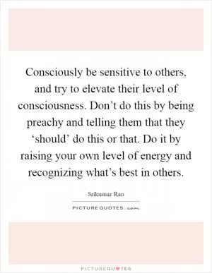 Consciously be sensitive to others, and try to elevate their level of consciousness. Don’t do this by being preachy and telling them that they ‘should’ do this or that. Do it by raising your own level of energy and recognizing what’s best in others Picture Quote #1