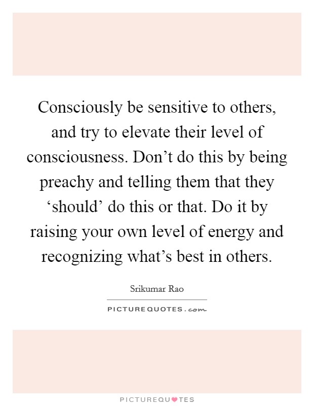 Consciously be sensitive to others, and try to elevate their level of consciousness. Don't do this by being preachy and telling them that they ‘should' do this or that. Do it by raising your own level of energy and recognizing what's best in others. Picture Quote #1