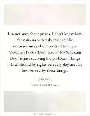 I’m not sure about prizes. I don’t know how far you can seriously raise public consciousness about poetry. Having a ‘National Poetry Day,’ like a ‘No Smoking Day,’ is just shelving the problem. Things which should by rights be every day are not best served by these things Picture Quote #1