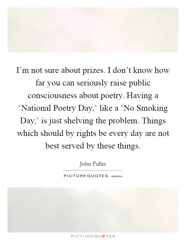 I'm not sure about prizes. I don't know how far you can seriously raise public consciousness about poetry. Having a ‘National Poetry Day,' like a ‘No Smoking Day,' is just shelving the problem. Things which should by rights be every day are not best served by these things. Picture Quote #1