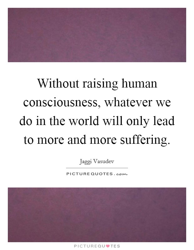 Without raising human consciousness, whatever we do in the world will only lead to more and more suffering Picture Quote #1
