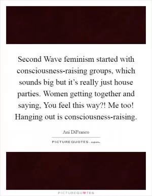 Second Wave feminism started with consciousness-raising groups, which sounds big but it’s really just house parties. Women getting together and saying, You feel this way?! Me too! Hanging out is consciousness-raising Picture Quote #1
