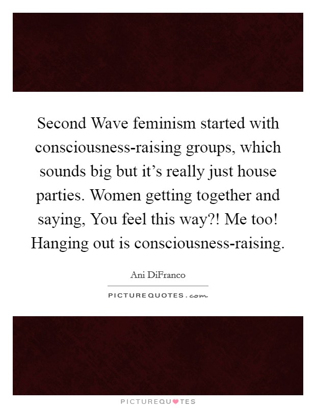 Second Wave feminism started with consciousness-raising groups, which sounds big but it's really just house parties. Women getting together and saying, You feel this way?! Me too! Hanging out is consciousness-raising. Picture Quote #1