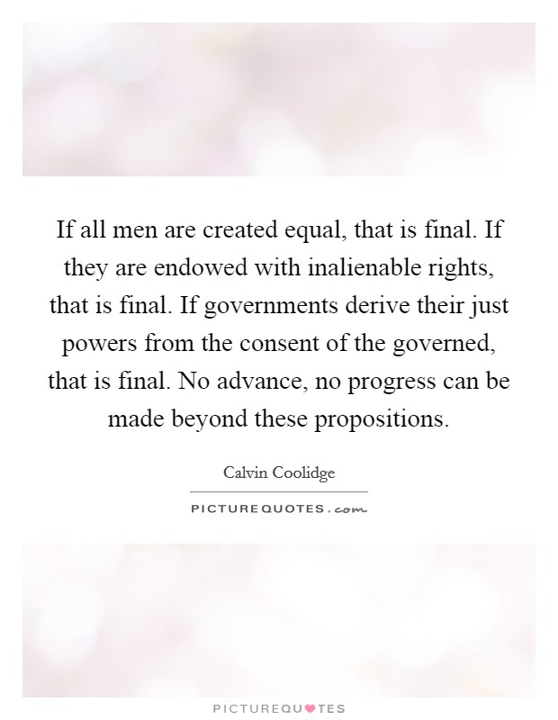 If all men are created equal, that is final. If they are endowed with inalienable rights, that is final. If governments derive their just powers from the consent of the governed, that is final. No advance, no progress can be made beyond these propositions. Picture Quote #1