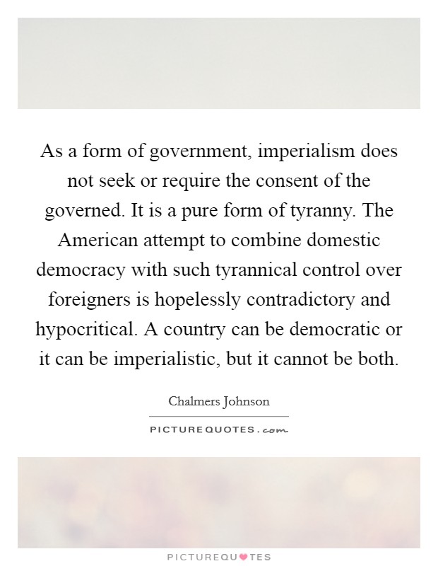 As a form of government, imperialism does not seek or require the consent of the governed. It is a pure form of tyranny. The American attempt to combine domestic democracy with such tyrannical control over foreigners is hopelessly contradictory and hypocritical. A country can be democratic or it can be imperialistic, but it cannot be both. Picture Quote #1