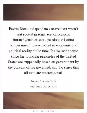 Puerto Rican independence movement wasn’t just rooted in some sort of personal intransigence or some passionate Latino temperament. It was rooted in economic and political reality at the time. It also made sense since the founding principles of the United States are supposedly based on government by the consent of the governed, and the sense that all men are created equal Picture Quote #1