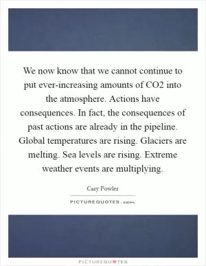 We now know that we cannot continue to put ever-increasing amounts of CO2 into the atmosphere. Actions have consequences. In fact, the consequences of past actions are already in the pipeline. Global temperatures are rising. Glaciers are melting. Sea levels are rising. Extreme weather events are multiplying Picture Quote #1