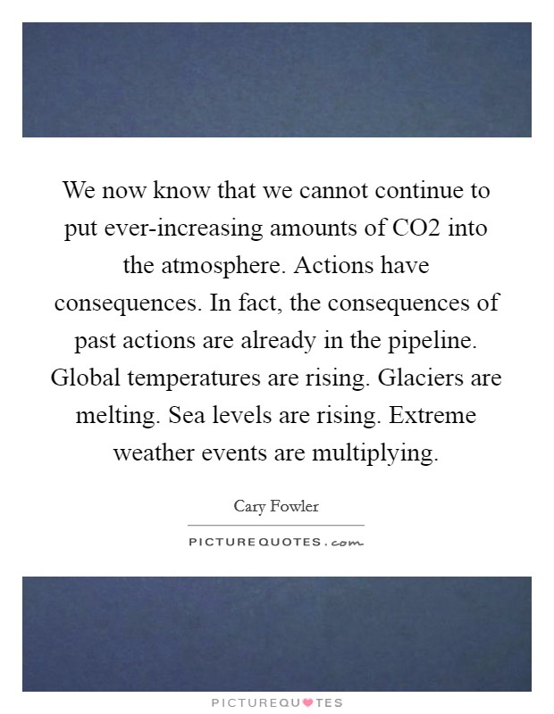 We now know that we cannot continue to put ever-increasing amounts of CO2 into the atmosphere. Actions have consequences. In fact, the consequences of past actions are already in the pipeline. Global temperatures are rising. Glaciers are melting. Sea levels are rising. Extreme weather events are multiplying. Picture Quote #1