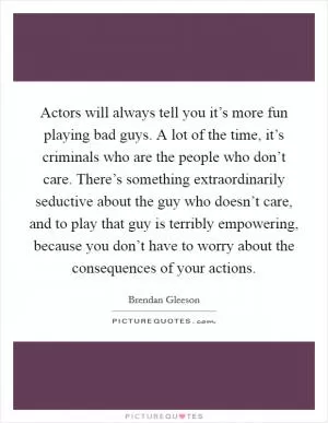 Actors will always tell you it’s more fun playing bad guys. A lot of the time, it’s criminals who are the people who don’t care. There’s something extraordinarily seductive about the guy who doesn’t care, and to play that guy is terribly empowering, because you don’t have to worry about the consequences of your actions Picture Quote #1