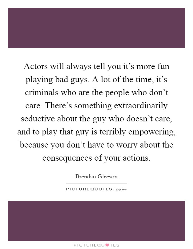 Actors will always tell you it's more fun playing bad guys. A lot of the time, it's criminals who are the people who don't care. There's something extraordinarily seductive about the guy who doesn't care, and to play that guy is terribly empowering, because you don't have to worry about the consequences of your actions. Picture Quote #1