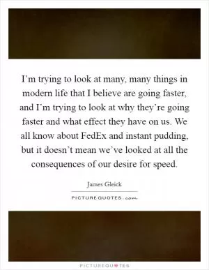 I’m trying to look at many, many things in modern life that I believe are going faster, and I’m trying to look at why they’re going faster and what effect they have on us. We all know about FedEx and instant pudding, but it doesn’t mean we’ve looked at all the consequences of our desire for speed Picture Quote #1