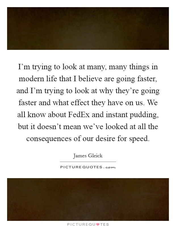 I'm trying to look at many, many things in modern life that I believe are going faster, and I'm trying to look at why they're going faster and what effect they have on us. We all know about FedEx and instant pudding, but it doesn't mean we've looked at all the consequences of our desire for speed. Picture Quote #1