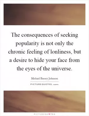 The consequences of seeking popularity is not only the chronic feeling of lonliness, but a desire to hide your face from the eyes of the universe Picture Quote #1