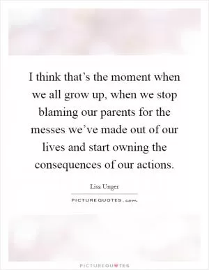 I think that’s the moment when we all grow up, when we stop blaming our parents for the messes we’ve made out of our lives and start owning the consequences of our actions Picture Quote #1