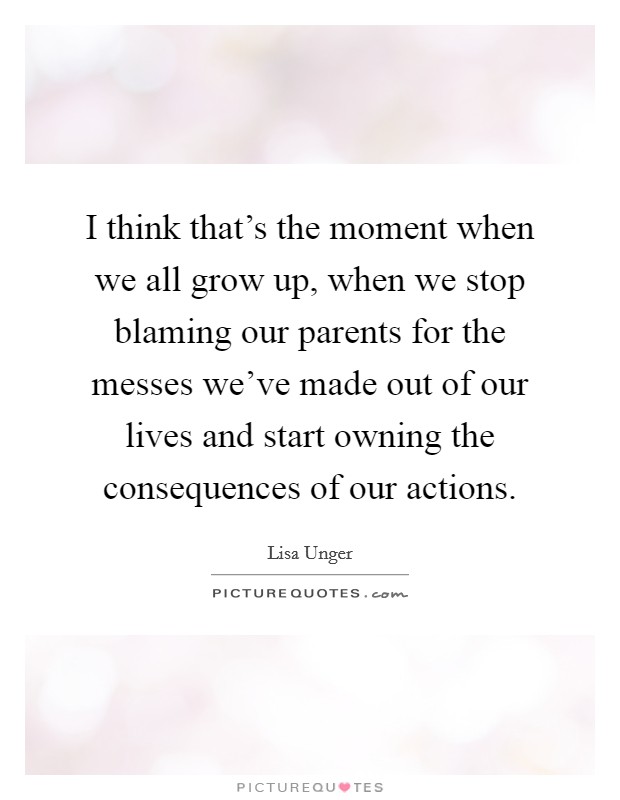 I think that's the moment when we all grow up, when we stop blaming our parents for the messes we've made out of our lives and start owning the consequences of our actions. Picture Quote #1